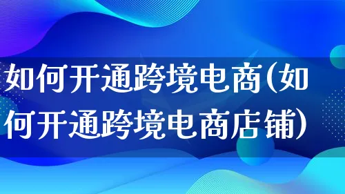 如何开通跨境电商(如何开通跨境电商店铺)_https://www.qujiang-marathon.com_运营技巧_第1张