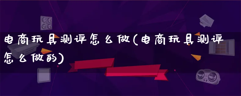 电商玩具测评怎么做(电商玩具测评怎么做的)_https://www.qujiang-marathon.com_营销策划_第1张